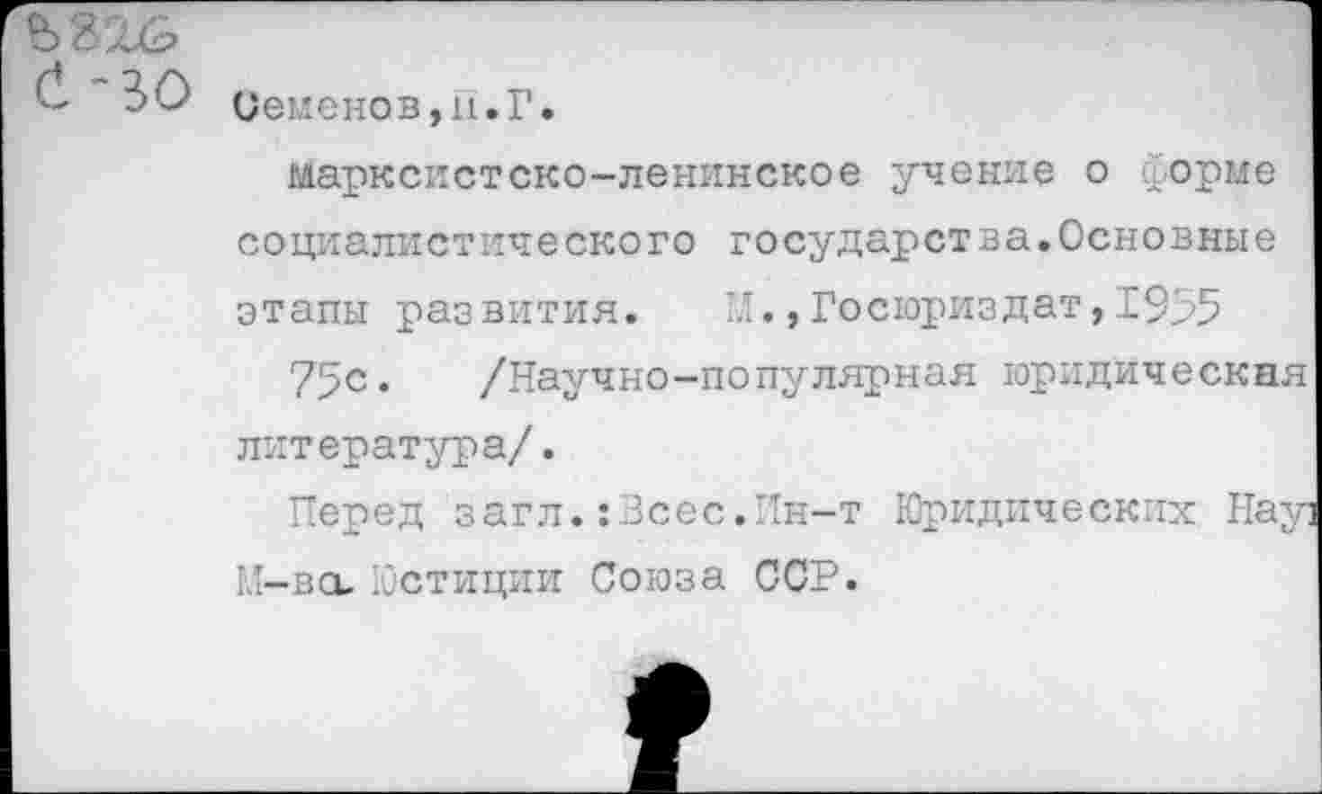 ﻿(1 30 Семенов,и.Г.
марксистско-ленинское учение о форме социалистического государства.Основные этапы развития. М.,Госюриздат,1955
75с« /Научно-популярная юридическая литература/.
Перед загл.:Зсес.Ин-т Юридических Нау] КТ—во. Юстиции Союза ССР.